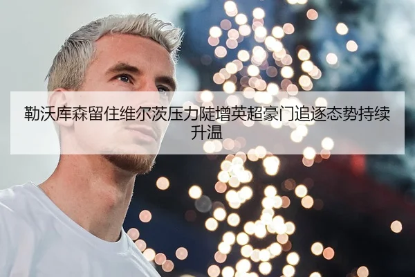 勒沃库森留住维尔茨压力陡增英超豪门追逐态势持续升温