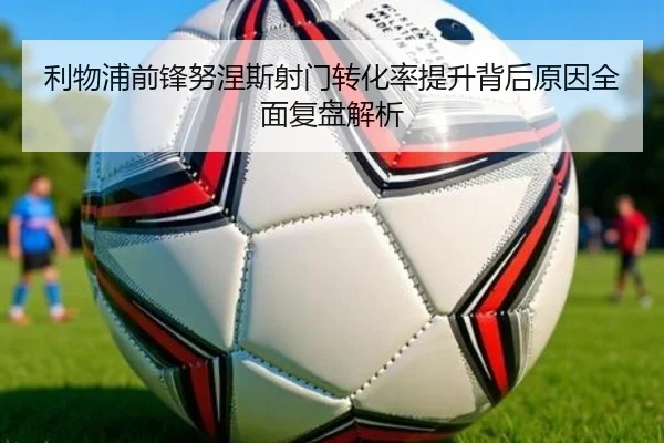 利物浦前锋努涅斯射门转化率提升背后原因全面复盘解析