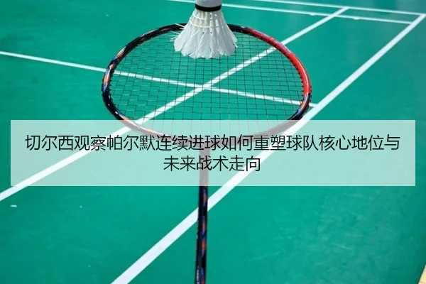 切尔西观察帕尔默连续进球如何重塑球队核心地位与未来战术走向