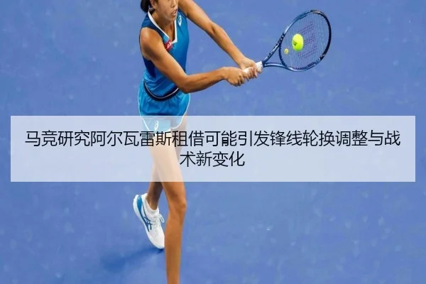 马竞研究阿尔瓦雷斯租借可能引发锋线轮换调整与战术新变化