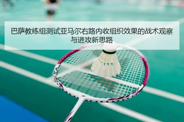巴萨教练组测试亚马尔右路内收组织效果的战术观察与进攻新思路