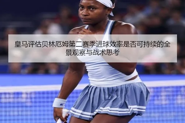 皇马评估贝林厄姆第二赛季进球效率是否可持续的全景观察与战术思考