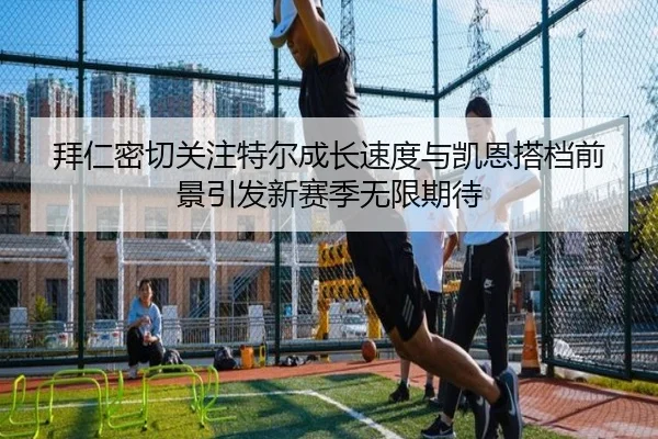 拜仁密切关注特尔成长速度与凯恩搭档前景引发新赛季无限期待
