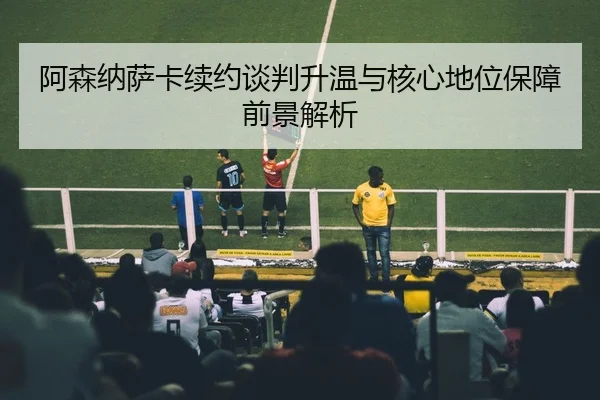 阿森纳萨卡续约谈判升温与核心地位保障前景解析