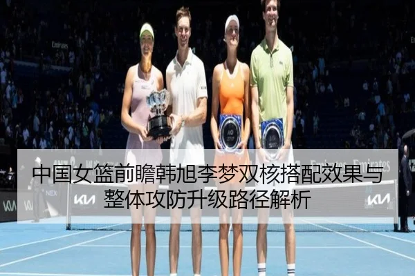 中国女篮前瞻韩旭李梦双核搭配效果与整体攻防升级路径解析
